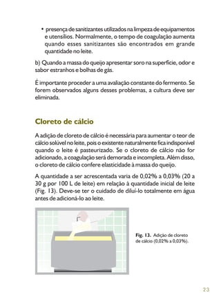 23
• presençadesanitizantesutilizadosnalimpezadeequipamentos
e utensílios. Normalmente, o tempo de coagulação aumenta
quando esses sanitizantes são encontrados em grande
quantidade no leite.
b) Quando a massa do queijo apresentar soro na superfície, odor e
sabor estranhos e bolhas de gás.
É importante proceder a uma avaliação constante do fermento. Se
forem observados alguns desses problemas, a cultura deve ser
eliminada.
Cloreto de cálcio
A adição de cloreto de cálcio é necessária para aumentar o teor de
cálciosolúvelnoleite,poisoexistentenaturalmenteficaindisponível
quando o leite é pasteurizado. Se o cloreto de cálcio não for
adicionado, a coagulação será demorada e incompleta. Além disso,
o cloreto de cálcio confere elasticidade à massa do queijo.
A quantidade a ser acrescentada varia de 0,02% a 0,03% (20 a
30 g por 100 L de leite) em relação à quantidade inicial de leite
(Fig. 13). Deve-se ter o cuidado de diluí-lo totalmente em água
antes de adicioná-lo ao leite.
Fig. 13. Adição de cloreto
de cálcio (0,02% a 0,03%).
 