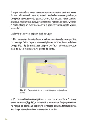 26
Éimportantedeterminarcorretamenteesseponto,poisseamassa
for cortada antes do tempo, haverá perda de caseína e gordura, o
que pode ser observado quando o soro fica leitoso. Se for cortada
depois,amassaficarádura,prejudicandoaretiradadosoro.Quando
o corte é feito no momento certo, o soro tem um aspecto verde-
amarelado.
O ponto de corte é especificado a seguir:
• Com as costas da mão, fazer uma leve pressão sobre a superfície
da massa próximo à parede do recipiente onde está sendo feito o
queijo (Fig. 15). Se a massa se desprender facilmente da parede, é
sinal de que a massa está no ponto de corte.
Fig. 15. Determinação do ponto de corte, utilizando-se
a mão.
• Com o auxílio de uma espátula ou mesmo de uma faca, fazer um
corte na massa (Fig. 16), e introduzi-la na massa e forçar para cima,
na região do corte. Se ocorrer a formação de uma fenda retilínea
sem fragmentação, estará pronta para o corte.
 