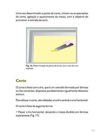 27
Uma vez determinado o ponto de corte, iniciam-se as operações
de corte, agitação e aquecimento da massa, com o objetivo de
promover a retirada do soro.
Corte
O corte é feito com a lira, que é um utensílio formado por lâminas
ou fios cortantes, dispostos paralelamente e igualmente distantes
entre si.
Paraefetuarocorte,sãoutilizadasumaliraverticaleumahorizontal.
O corte é feito da seguinte forma:
• Passar a lira horizontal, deixando a massa dividida em lâminas
superpostas (Fig. 17).
Fig. 16. Determinação do ponto de corte, com o uso de uma
espátula.
 