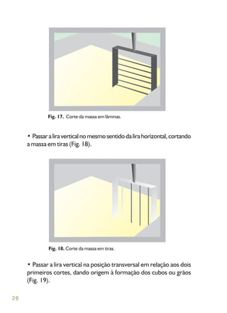 28
• Passaraliraverticalnomesmosentidodalirahorizontal,cortando
a massa em tiras (Fig. 18).
Fig. 17. Corte da massa em lâminas.
Fig. 18. Corte da massa em tiras.
• Passar a lira vertical na posição transversal em relação aos dois
primeiros cortes, dando origem à formação dos cubos ou grãos
(Fig. 19).
 