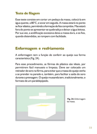 33
Teste de filagem
Esse teste consiste em cortar um pedaço da massa, colocá-la em
água quente, a 80°C, e sovar em seguida. A massa estará no ponto
seficarelástica,permitindoaformaçãodefioscompridos.Masestará
fora do ponto se apresentar-se quebradiça e deixar a água leitosa.
Por sua vez, a acidificação excessiva deixa a massa dura, e os fios,
quando distendidos, se rompem com facilidade.
Enformagem e resfriamento
A enformagem tem a função de conferir ao queijo sua forma
característica (Fig. 24).
Para esse procedimento, as fôrmas de plástico são ideais, por
permitirem fácil manuseio e limpeza. Deve ser colocado um
retiradordesoronafôrma,paraevitarqueamassadoqueijovenha
a se prender na parede e, também, para facilitar a saída do soro
durante a prensagem. O queijo mussarela tem, tradicionalmente, o
formato de um paralelepípedo.
Fig. 24. Enformagem
da massa.
 