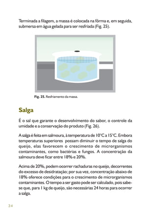 34
Terminada a filagem, a massa é colocada na fôrma e, em seguida,
submersa em água gelada para ser resfriada (Fig. 25).
Salga
É o sal que garante o desenvolvimento do sabor, o controle da
umidade e a conservação do produto (Fig. 26).
Asalgaéfeitaemsalmoura,àtemperaturade10°Ca15°C.Embora
temperaturas superiores possam diminuir o tempo de salga do
queijo, elas favorecem o crescimento de microrganismos
contaminantes, como bactérias e fungos. A concentração da
salmoura deve ficar entre 18% e 20%.
Acima de 20%, podem ocorrer rachaduras no queijo, decorrentes
do excesso de desidratação; por sua vez, concentração abaixo de
18% oferece condições para o crescimento de microrganismos
contaminantes. O tempo a ser gasto pode ser calculado, pois sabe-
se que, para 1 kg de queijo, são necessárias 24 horas para ocorrer
a salga.
Fig. 25. Resfriamento da massa.
 