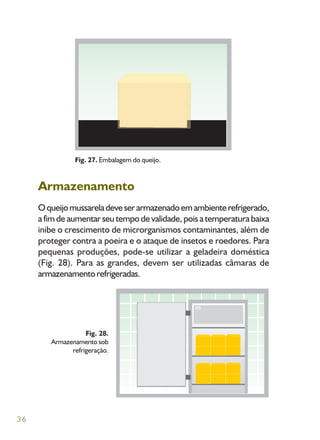 36
Armazenamento
Oqueijomussareladeveserarmazenadoemambienterefrigerado,
a fim de aumentar seu tempo de validade, pois a temperatura baixa
inibe o crescimento de microrganismos contaminantes, além de
proteger contra a poeira e o ataque de insetos e roedores. Para
pequenas produções, pode-se utilizar a geladeira doméstica
(Fig. 28). Para as grandes, devem ser utilizadas câmaras de
armazenamentorefrigeradas.
Fig. 27. Embalagem do queijo.
Fig. 28.
Armazenamento sob
refrigeração.
 