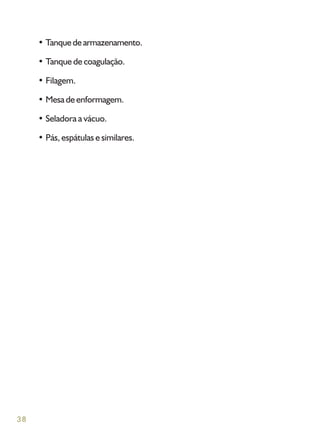 38
• Tanquedearmazenamento.
• Tanque de coagulação.
• Filagem.
• Mesa de enformagem.
• Seladora a vácuo.
• Pás, espátulas e similares.
 