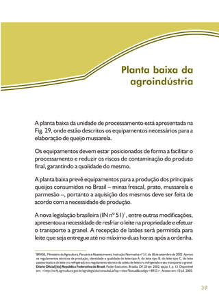 39
Planta baixa da
agroindústria
A planta baixa da unidade de processamento está apresentada na
Fig. 29, onde estão descritos os equipamentos necessários para a
elaboração de queijo mussarela.
Os equipamentos devem estar posicionados de forma a facilitar o
processamento e reduzir os riscos de contaminação do produto
final, garantindo a qualidade do mesmo.
A planta baixa prevê equipamentos para a produção dos principais
queijos consumidos no Brasil – minas frescal, prato, mussarela e
parmesão –, portanto a aquisição dos mesmos deve ser feita de
acordo com a necessidade de produção.
A nova legislação brasileira (IN nº 51)1
, entre outras modificações,
apresentouanecessidadederesfriaroleitenapropriedadeeefetuar
o transporte a granel. A recepção de latões será permitida para
leite que seja entregue até no máximo duas horas após a ordenha.
1
BRASIL.MinistériodaAgricultura,PecuáriaeAbastecimento.InstruçãoNormativanº51,de18desetembrode2002.Aprova
os regulamentos técnicos de produção, identidade e qualidade do leite tipo A, do leite tipo B, do leite tipo C, do leite
pasteurizado e do leite cru refrigerado e o regulamento técnico da coleta de leite cru refrigerado e seu transporte a granel.
Diário Oficial [da] República Federativa do Brasil,PoderExecutivo,Brasília,DF,20set.2002,seção1,p.13.Disponível
em: <http://oc4j.agricultura.gov.br/agrolegis/do/consultaLei?op=viewTextual&codigo=8932>. Acesso em: 13 jul. 2005.
 
