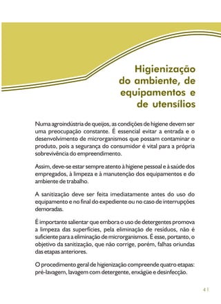 41
Higienização
do ambiente, de
equipamentos e
de utensílios
Numa agroindústria de queijos, as condições de higiene devem ser
uma preocupação constante. É essencial evitar a entrada e o
desenvolvimento de microrganismos que possam contaminar o
produto, pois a segurança do consumidor é vital para a própria
sobrevivência do empreendimento.
Assim, deve-se estar sempre atento à higiene pessoal e à saúde dos
empregados, à limpeza e à manutenção dos equipamentos e do
ambiente de trabalho.
A sanitização deve ser feita imediatamente antes do uso do
equipamento e no final do expediente ou no caso de interrupções
demoradas.
É importante salientar que embora o uso de detergentes promova
a limpeza das superfícies, pela eliminação de resíduos, não é
suficiente para a eliminação de microrganismos. É esse, portanto, o
objetivo da sanitização, que não corrige, porém, falhas oriundas
das etapas anteriores.
O procedimento geral de higienização compreende quatro etapas:
pré-lavagem, lavagem com detergente, enxágüe e desinfecção.
 