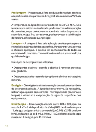 42
Pré-lavagem – Nessaetapa,éfeitaareduçãoderesíduosaderidos
à superfície dos equipamentos. Em geral, são removidos 90% da
sujeira.
A temperatura da água deve estar em torno de 38°C a 46°C. Se a
temperatura estiver muita elevada, pode ocorrer a desnaturação
de proteínas, o que promove uma aderência maior do produto à
superfície. A água fria, por sua vez, pode provocar a solidificação
da gordura, dificultando sua remoção.
Lavagem – A lavagem é feita pela aplicação de detergentes para a
retiradadassujeirasaderidasàsuperfície.Paragarantirumacorreta
e eficiente operação, é preciso ter conhecimento de todos os
elementos do processo, como o tipo de resíduo a ser retirado e a
qualidade da água.
Dois tipos de detergente são utilizados:
• Detergentes alcalinos – quando o objetivo é remover proteínas
e/ou gorduras.
• Detergentesácidos– quandoopropósitoéeliminarincrustações
minerais.
Enxágüe – Oenxágüeconsistenaremoçãodosresíduosetambém
do detergente aplicado. A água deve estar morna. Se necessário,
utilizar água quente para eliminar microrganismos (bactérias e
fungos) e otimizar a evaporação da água da superfície dos
equipamentos.
Desinfecção – Com solução clorada entre 100 e 200 ppm, ou
seja, de 1 a 2 mL de hipoclorito de sódio (10% de cloro livre) para
1 L de água ou água sanitária comercial (de 2,0% a 2,5% de cloro
livre), utilizando-se de 5 mL a 10 mL (1 a 2 colheres das de sopa
rasa) em 1 L de água, por 15 minutos.
 