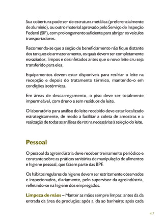 47
Sua cobertura pode ser de estrutura metálica (preferencialmente
de alumínio), ou outro material aprovado pelo Serviço de Inspeção
Federal(SIF),comprolongamentosuficienteparaabrigarosveículos
transportadores.
Recomenda-se que a seção de beneficiamento não fique distante
dostanquesdearmazenamento,osquaisdevemsercompletamente
esvaziados, limpos e desinfetados antes que o novo leite cru seja
transferido para eles.
Equipamentos devem estar disponíveis para resfriar o leite na
recepção e depois do tratamento térmico, mantendo-o em
condições isotérmicas.
Em áreas de descarregamento, o piso deve ser totalmente
impermeável, com dreno e sem resíduos de leite.
O laboratório para análise do leite recebido deve estar localizado
estrategicamente, de modo a facilitar a coleta de amostras e a
realizaçãodetodasasanálisesderotinanecessáriasàseleçãodoleite.
Pessoal
O pessoal da agroindústria deve receber treinamento periódico e
constante sobre as práticas sanitárias de manipulação de alimentos
e higiene pessoal, que fazem parte das BPF.
Oshábitosregularesdehigienedevemserestritamenteobservados
e inspecionados, diariamente, pelo supervisor da agroindústria,
refletindo-se na higiene dos empregados.
Limpeza de mãos – Manter as mãos sempre limpas: antes da da
entrada da área de produção; após a ida ao banheiro; após cada
 