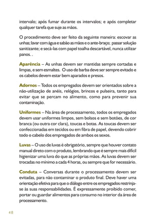 48
intervalo; após fumar durante os intervalos; e após completar
qualquer tarefa que suje as mãos.
O procedimento deve ser feito da seguinte maneira: escovar as
unhas;lavarcomáguaesabãoasmãoseoante-braço; passarsolução
sanitizante; e secá-las com papel toalha descartável, nunca utilizar
panos. .
Aparência – As unhas devem ser mantidas sempre cortadas e
limpas, e sem esmaltes. O uso de barba deve ser sempre evitado e
os cabelos devem estar bem aparados e presos.
Adornos – Todos os empregados devem ser orientados sobre a
não-utilização de anéis, relógios, brincos e pulseira, tanto para
evitar que se percam no alimento, como para prevenir sua
contaminação.
Uniformes – Na área de processamento, todos os empregados
devem usar uniformes limpos, sem bolsos e sem botões, de cor
branca (ou outra cor clara), toucas e botas. As toucas devem ser
confeccionadas em tecidos ou em fibra de papel, devendo cobrir
todo o cabelo dos empregados de ambos os sexos.
Luvas – O uso de luvas é obrigatório, sempre que houver contato
manual direto com o produto, lembrando que é sempre mais difícil
higienizar uma luva do que as próprias mãos. As luvas devem ser
trocadas no mínimo a cada 4 horas, ou sempre que for necessário.
Conduta – Conversas durante o processamento devem ser
evitadas, para não contaminar o produto final. Deve haver uma
orientaçãoefetivaparaqueodiálogoentreosempregadosrestrinja-
se às suas responsabilidades. É expressamente proibido comer,
portar ou guardar alimentos para consumo no interior da área de
processamento.
 