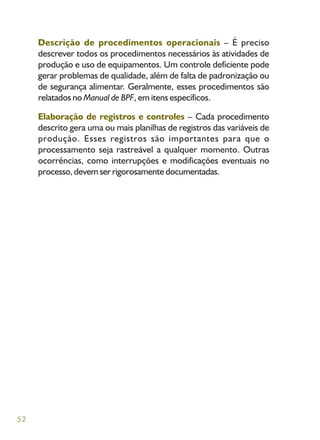 52
Descrição de procedimentos operacionais – É preciso
descrever todos os procedimentos necessários às atividades de
produção e uso de equipamentos. Um controle deficiente pode
gerar problemas de qualidade, além de falta de padronização ou
de segurança alimentar. Geralmente, esses procedimentos são
relatados no Manual de BPF, em itens específicos.
Elaboração de registros e controles – Cada procedimento
descrito gera uma ou mais planilhas de registros das variáveis de
produção. Esses registros são importantes para que o
processamento seja rastreável a qualquer momento. Outras
ocorrências, como interrupções e modificações eventuais no
processo, devem ser rigorosamente documentadas.
 