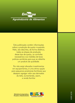Agroindústria de Alimentos
CGPE5278
Esta publicação contém informações
sobre a produção de queijo mussarela.
Nela, são descritas, de forma didática,
todas as etapas de produção
desse tipo de queijo, os controles
necessários e as medidas de boas
práticas sanitárias para que se obtenha
um produto de qualidade.
Por não exigir elevados investimentos
em equipamentos, é uma ótima opção
para pequenos produtores familiares que
desejam agregar valor aos derivados
do leite, aumentando, assim,
a renda familiar
 