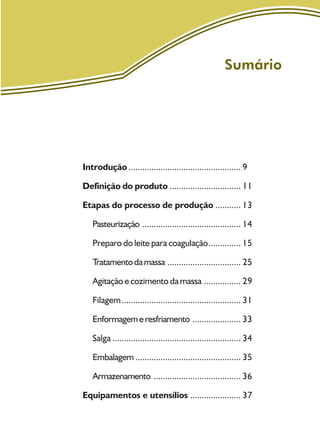 Sumário
Introdução ................................................. 9
Definição do produto ............................... 11
Etapas do processo de produção ........... 13
Pasteurização ........................................... 14
Preparo do leite para coagulação.............. 15
Tratamentodamassa ................................ 25
Agitação e cozimento da massa ................ 29
Filagem.................................................... 31
Enformagemeresfriamento ..................... 33
Salga ........................................................ 34
Embalagem .............................................. 35
Armazenamento ...................................... 36
Equipamentos e utensílios ...................... 37
 