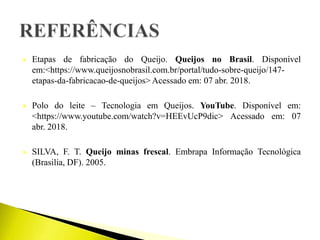  Etapas de fabricação do Queijo. Queijos no Brasil. Disponível
em:<https://www.queijosnobrasil.com.br/portal/tudo-sobre-queijo/147-
etapas-da-fabricacao-de-queijos> Acessado em: 07 abr. 2018.
 Polo do leite – Tecnologia em Queijos. YouTube. Disponível em:
<https://www.youtube.com/watch?v=HEEvUcP9dic> Acessado em: 07
abr. 2018.
 SILVA, F. T. Queijo minas frescal. Embrapa Informação Tecnológica
(Brasilia, DF). 2005.
 