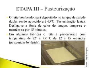 O leite bombeado, será depositado no tanque de parede
dupla, sendo aquecido até 65ºC (Pasteurização lenta).
Desliga-se a fonte de calor do tanque, tampa-se e
mantém-se por 15 minutos.
 Em algumas fabricas o leite é pasteurizado com
temperatura de 72º a 75º C de 12 a 15 segundos
(pasteurização rápida).
Fonte:GoogleImagens
 