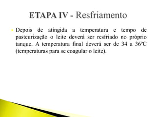  Depois de atingida a temperatura e tempo de
pasteurização o leite deverá ser resfriado no próprio
tanque. A temperatura final deverá ser de 34 a 36ºC
(temperaturas para se coagular o leite).
 