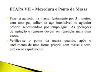  Fazer a agitação na massa, lentamente por 3 minutos,
com uma pá, colher de aço inoxidável ou agitador
próprio, repousando-a por tempo igual. As operações
de agitação e repouso devem ser repetidas mais duas
vezes.
 Verifica-se o ponto da massa quando, após o
enchimento de uma forma própria com massa e soro,
este escoa rapidamente.
 