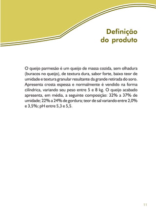 11
Definição
do produto
O queijo parmesão é um queijo de massa cozida, sem olhadura
(buracos no queijo), de textura dura, sabor forte, baixo teor de
umidade e textura granular resultante da grande retirada do soro.
Apresenta crosta espessa e normalmente é vendido na forma
cilíndrica, variando seu peso entre 5 e 8 kg. O queijo acabado
apresenta, em média, a seguinte composição: 32% a 37% de
umidade; 22% a 24% de gordura; teor de sal variando entre 2,0%
e 3,5%; pH entre 5,3 e 5,5.
 