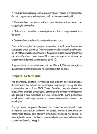 16
•Produzirácidoláticoe,conseqüentemente,reduzirocrescimento
de microrganismos indesejáveis, pelo abaixamento do pH.
• Desenvolver pequena acidez, que aumentará o poder de
coagulação do coalho.
• Melhorar a consistência do coágulo e auxiliar na etapa de retirada
do soro.
• Desenvolver o sabor do queijo durante a cura.
Para a fabricação de queijo parmesão, é utilizado fermento
composto pelas bactérias (microrganismos) Lactobacillus helveticus
ou Streptococcus thermophilus eL. bulgaricus. Esses microrganismos
são classificados como termófilos, cuja temperatura ótima de
crescimento deve estar em torno de 45ºC.
A quantidade a ser adicionada é de 1% a 1,5% em relação à
quantidade de leite utilizada na fabricação dos queijos.
Preparo do fermento
No mercado, existem fermentos que podem ser adicionados
diretamente ao tanque de fabricação dos queijos, os quais são
conhecidos por cultura DVS (Direct-Vat-Set, ou seja, direto do
leite). Para grandes produções, esse tipo de fermento é bastante
útil graças a sua facilidade de uso. Entretanto, para pequenas
produções, pode representar um aumento elevado no custo de
produção.
É um processo simples e eficiente, mas requer todo o cuidado com
a higiene para evitar defeitos no queijo, como a presença de
coliformes fecais, que causam olhaduras (buracos no queijo) e
alteração de sabor. Por isso, recomenda-se preparar o fermento
conforme descrito a seguir.
 