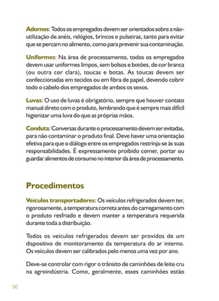 50
Adornos:Todososempregadosdevemserorientadossobreanão-
utilização de anéis, relógios, brincos e pulseiras, tanto para evitar
quesepercamnoalimento,comoparaprevenirsuacontaminação.
Uniformes: Na área de processamento, todos os empregados
devem usar uniformes limpos, sem bolsos e botões, de cor branca
(ou outra cor clara), toucas e botas. As toucas devem ser
confeccionadas em tecidos ou em fibra de papel, devendo cobrir
todo o cabelo dos empregados de ambos os sexos.
Luvas: O uso de luvas é obrigatório, sempre que houver contato
manual direto com o produto, lembrando que é sempre mais difícil
higienizar uma luva do que as próprias mãos.
Conduta:Conversasduranteoprocessamentodevemserevitadas,
para não contaminar o produto final. Deve haver uma orientação
efetiva para que o diálogo entre os empregados restrinja-se às suas
responsabilidades. É expressamente proibido comer, portar ou
guardaralimentosdeconsumonointeriordaáreadeprocessamento.
Procedimentos
Veículos transportadores: Os veículos refrigerados devem ter,
rigorosamente,atemperaturacorretaantesdocarregamentocom
o produto resfriado e devem manter a temperatura requerida
durante toda a distribuição.
Todos os veículos refrigerados devem ser providos de um
dispositivo de monitoramento da temperatura do ar interno.
Os veículos devem ser calibrados pelo menos uma vez por ano.
Deve-se controlar com rigor o trânsito de caminhões de leite cru
na agroindústria. Como, geralmente, esses caminhões estão
 
