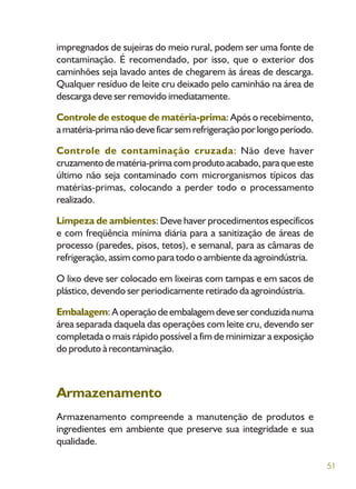 51
impregnados de sujeiras do meio rural, podem ser uma fonte de
contaminação. É recomendado, por isso, que o exterior dos
caminhões seja lavado antes de chegarem às áreas de descarga.
Qualquer resíduo de leite cru deixado pelo caminhão na área de
descarga deve ser removido imediatamente.
Controle de estoque de matéria-prima: Após o recebimento,
amatéria-primanãodeveficarsemrefrigeraçãoporlongoperíodo.
Controle de contaminação cruzada: Não deve haver
cruzamentodematéria-primacomprodutoacabado,paraqueeste
último não seja contaminado com microrganismos típicos das
matérias-primas, colocando a perder todo o processamento
realizado.
Limpeza de ambientes: Deve haver procedimentos específicos
e com freqüência mínima diária para a sanitização de áreas de
processo (paredes, pisos, tetos), e semanal, para as câmaras de
refrigeração, assim como para todo o ambiente da agroindústria.
O lixo deve ser colocado em lixeiras com tampas e em sacos de
plástico, devendo ser periodicamente retirado da agroindústria.
Embalagem:Aoperaçãodeembalagemdeveserconduzidanuma
área separada daquela das operações com leite cru, devendo ser
completada o mais rápido possível a fim de minimizar a exposição
do produto à recontaminação.
Armazenamento
Armazenamento compreende a manutenção de produtos e
ingredientes em ambiente que preserve sua integridade e sua
qualidade.
 