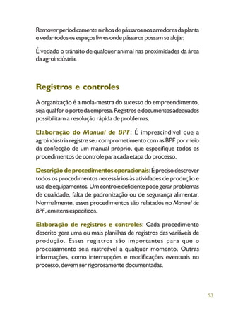 53
Removerperiodicamenteninhosdepássarosnosarredoresdaplanta
evedartodososespaçoslivresondepássarospossamsealojar.
É vedado o trânsito de qualquer animal nas proximidades da área
da agroindústria.
Registros e controles
A organização é a mola-mestra do sucesso do empreendimento,
sejaqualforoportedaempresa.Registrosedocumentosadequados
possibilitam a resolução rápida de problemas.
Elaboração do Manual de BPF: É imprescindível que a
agroindústriaregistreseucomprometimentocomasBPFpormeio
da confecção de um manual próprio, que especifique todos os
procedimentos de controle para cada etapa do processo.
Descrição de procedimentos operacionais:Éprecisodescrever
todos os procedimentos necessários às atividades de produção e
usodeequipamentos.Umcontroledeficientepodegerarproblemas
de qualidade, falta de padronização ou de segurança alimentar.
Normalmente, esses procedimentos são relatados no Manual de
BPF,emitensespecíficos.
Elaboração de registros e controles: Cada procedimento
descrito gera uma ou mais planilhas de registros das variáveis de
produção. Esses registros são importantes para que o
processamento seja rastreável a qualquer momento. Outras
informações, como interrupções e modificações eventuais no
processo,devemserrigorosamentedocumentadas.
 