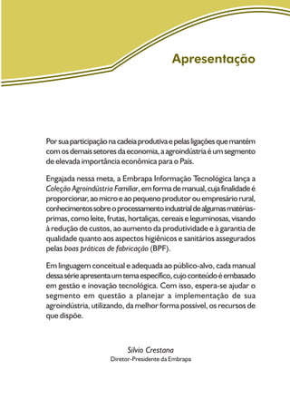 Apresentação
Porsuaparticipaçãonacadeiaprodutivaepelasligaçõesquemantém
comosdemaissetoresdaeconomia,aagroindústriaéumsegmento
de elevada importância econômica para o País.
Engajada nessa meta, a Embrapa Informação Tecnológica lança a
Coleção Agroindústria Familiar,emformademanual,cujafinalidadeé
proporcionar,aomicroeaopequenoprodutorouempresáriorural,
conhecimentossobreoprocessamentoindustrialdealgumasmatérias-
primas,comoleite,frutas,hortaliças,cereaiseleguminosas,visando
à redução de custos, ao aumento da produtividade e à garantia de
qualidade quanto aos aspectos higiênicos e sanitários assegurados
pelas boas práticas de fabricação (BPF).
Em linguagem conceitual e adequada ao público-alvo, cada manual
dessasérieapresentaumtemaespecífico,cujoconteúdoéembasado
em gestão e inovação tecnológica. Com isso, espera-se ajudar o
segmento em questão a planejar a implementação de sua
agroindústria, utilizando, da melhor forma possível, os recursos de
que dispõe.
Silvio Crestana
Diretor-Presidente da Embrapa
 