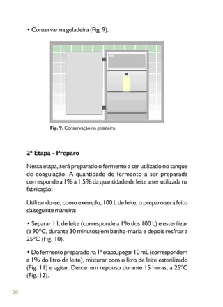 20
• Conservar na geladeira (Fig. 9).
Fig. 9. Conservação na geladeira.
2ª Etapa - Preparo
Nessa etapa, será preparado o fermento a ser utilizado no tanque
de coagulação. A quantidade de fermento a ser preparada
corresponde a 1% a 1,5% da quantidade de leite a ser utilizada na
fabricação.
Utilizando-se, como exemplo, 100 L de leite, o preparo será feito
da seguinte maneira:
• Separar 1 L de leite (corresponde a 1% dos 100 L) e esterilizar
(a 90ºC, durante 30 minutos) em banho-maria e depois resfriar a
25ºC (Fig. 10).
•Dofermentopreparadona1ªetapa,pegar10mL(correspondem
a 1% do litro de leite), misturar com o litro de leite esterilizado
(Fig. 11) e agitar. Deixar em repouso durante 15 horas, a 25ºC
(Fig. 12).
 