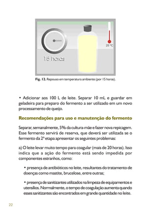 22
• Adicionar aos 100 L de leite. Separar 10 mL e guardar em
geladeira para preparo do fermento a ser utilizado em um novo
processamento de queijo.
Recomendações para uso e manutenção do fermento
Separar,semanalmente,5%dacultura-mãeefazernovarepicagem.
Esse fermento servirá de reserva, que deverá ser utilizada se o
fermento da 2ª etapa apresentar os seguintes problemas:
a) O leite levar muito tempo para coagular (mais de 20 horas). Isso
indica que a ação do fermento está sendo impedida por
componentesestranhos,como:
•presençadeantibióticosnoleite,resultantesdotratamentode
doençascomomastite,brucelose,entreoutras;
•presençadesanitizantesutilizadosnalimpezadeequipamentose
utensílios.Normalmente,otempodecoagulaçãoaumentaquando
essessanitizantessãoencontradosemgrandequantidadeno leite.
Fig. 12. Repouso em temperatura ambiente (por 15 horas).
 