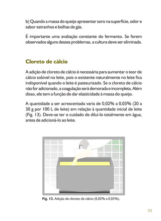 23
b) Quando a massa do queijo apresentar soro na superfície, odor e
sabor estranhos e bolhas de gás.
É importante uma avaliação constante do fermento. Se forem
observados alguns desses problemas, a cultura deve ser eliminada.
Cloreto de cálcio
A adição de cloreto de cálcio é necessária para aumentar o teor de
cálcio solúvel no leite, pois o existente naturalmente no leite fica
indisponível quando o leite é pasteurizado. Se o cloreto de cálcio
nãoforadicionado,acoagulaçãoserádemoradaeincompleta.Além
disso, ele tem a função de dar elasticidade à massa do queijo.
A quantidade a ser acrescentada varia de 0,02% a 0,03% (20 a
30 g por 100 L de leite) em relação à quantidade inicial de leite
(Fig. 13). Deve-se ter o cuidado de diluí-lo totalmente em água,
antes de adicioná-lo ao leite.
Fig. 13. Adição de cloreto de cálcio (0,02% a 0,03%).
 