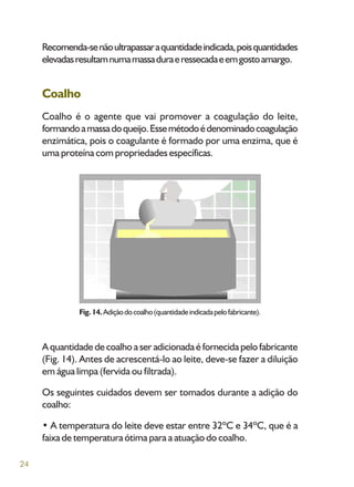 24
Recomenda-senãoultrapassaraquantidadeindicada,poisquantidades
elevadasresultamnumamassaduraeressecadaeemgostoamargo.
Coalho
Coalho é o agente que vai promover a coagulação do leite,
formandoamassadoqueijo.Essemétodoédenominadocoagulação
enzimática, pois o coagulante é formado por uma enzima, que é
uma proteína com propriedades específicas.
A quantidade de coalho a ser adicionada é fornecida pelo fabricante
(Fig. 14). Antes de acrescentá-lo ao leite, deve-se fazer a diluição
em água limpa (fervida ou filtrada).
Os seguintes cuidados devem ser tomados durante a adição do
coalho:
• A temperatura do leite deve estar entre 32ºC e 34ºC, que é a
faixa de temperatura ótima para a atuação do coalho.
Fig.14.Adiçãodocoalho(quantidadeindicadapelofabricante).
 