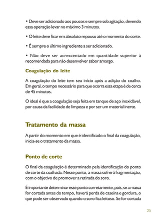 25
• Deve ser adicionado aos poucos e sempre sob agitação, devendo
essa operação levar no máximo 3 minutos.
• O leite deve ficar em absoluto repouso até o momento do corte.
• É sempre o último ingrediente a ser adicionado.
• Não deve ser acrescentado em quantidade superior à
recomendada para não desenvolver sabor amargo.
Coagulação do leite
A coagulação do leite tem seu início após a adição do coalho.
Emgeral,otemponecessárioparaqueocorraessaetapaédecerca
de 45 minutos.
O ideal é que a coagulação seja feita em tanque de aço inoxidável,
por causa da facilidade de limpeza e por ser um material inerte.
Tratamento da massa
A partir do momento em que é identificado o final da coagulação,
inicia-se o tratamento da massa.
Ponto de corte
O final da coagulação é determinado pela identificação do ponto
de corte da coalhada. Nesse ponto, a massa sofrerá fragmentação,
com o objetivo de promover a retirada do soro.
Éimportantedeterminaressepontocorretamente,pois,seamassa
for cortada antes do tempo, haverá perda de caseína e gordura, o
que pode ser observado quando o soro fica leitoso. Se for cortada
 