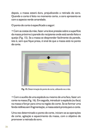 26
depois, a massa estará dura, prejudicando a retirada do soro.
Quando o corte é feito no momento certo, o soro apresenta-se
com o aspecto verde-amarelado.
O ponto de corte é especificado a seguir:
• Com as costas da mão, fazer uma leve pressão sobre a superfície
da massa próximo à parede do recipiente onde está sendo feito o
queijo (Fig. 15). Se a massa se desprender facilmente da parede,
isto é, sem que fique presa, é sinal de que a massa está no ponto
de corte.
Fig. 15.Determinaçãodopontodecorte,utilizando-seamão.
• Com o auxílio de uma espátula ou mesmo de uma faca, fazer um
corte na massa (Fig. 16). Em seguida, introduzir a espátula (ou faca)
na massa e forçar para cima na região do corte. Se se formar uma
fendaretilíneasemfragmentação,amassaestaráprontaparaocorte.
Uma vez determinado o ponto de corte, iniciam-se as operações
de corte, agitação e aquecimento da massa, com o objetivo de
promover a retirada do soro.
 