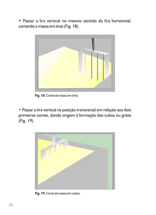 28
• Passar a lira vertical no mesmo sentido da lira horizontal,
cortando a massa em tiras (Fig. 18).
• Passar a lira vertical na posição transversal em relação aos dois
primeiros cortes, dando origem à formação dos cubos ou grãos
(Fig. 19).
Fig. 18. Corte da massa em tiras.
Fig. 19. Corte da massa em cubos.
 