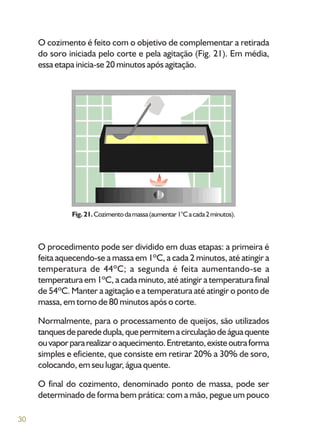 30
O cozimento é feito com o objetivo de complementar a retirada
do soro iniciada pelo corte e pela agitação (Fig. 21). Em média,
essa etapa inicia-se 20 minutos após agitação.
Fig.21.Cozimentodamassa(aumentar1°Cacada2minutos).
O procedimento pode ser dividido em duas etapas: a primeira é
feita aquecendo-se a massa em 1ºC, a cada 2 minutos, até atingir a
temperatura de 44ºC; a segunda é feita aumentando-se a
temperatura em 1ºC, a cada minuto, até atingir a temperatura final
de 54ºC. Manter a agitação e a temperatura até atingir o ponto de
massa, em torno de 80 minutos após o corte.
Normalmente, para o processamento de queijos, são utilizados
tanquesdeparededupla,quepermitemacirculaçãodeáguaquente
ouvaporpararealizaroaquecimento.Entretanto,existeoutraforma
simples e eficiente, que consiste em retirar 20% a 30% de soro,
colocando, em seu lugar, água quente.
O final do cozimento, denominado ponto de massa, pode ser
determinado de forma bem prática: com a mão, pegue um pouco
 