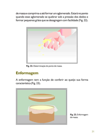 31
demassaecomprima-aatéformarumaglomerado.Estaránoponto
quando esse aglomerado se quebrar sob a pressão dos dedos e
formarpequenosgrãosquesedesagregamcomfacilidade(Fig.22).
Fig. 22. Determinação do ponto de massa.
Enformagem
A enformagem tem a função de conferir ao queijo sua forma
característica (Fig. 23).
Fig. 23.Enformagem
da massa.
 
