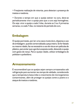 37
• Freqüente realização de vistorias, para detectar a presença de
insetos e roedores.
• Durante o tempo em que o queijo estiver na cura, deve-se
periodicamente virar o queijo para que a cura seja homogênea.
Ou seja: virar o queijo a cada 3 dias, durante as 3 ou 4 primeiras
semanas, e a cada 7 dias, no restante do período de cura.
Embalagem
O queijo parmesão, por ter uma casca muito dura, dispensa o uso
de embalagem, quando comercializada a peça inteira. Se for fatiado
ou mesmo ralado, faz-se necessário o uso de vácuo em películas de
plástico,paraevitarqueagorduraexpostaoxide,deixandooqueijo
com gosto de ranço. Para o queijo ralado, utilizar embalagens de
poliéster e polietileno.
Armazenamento
É recomendável que os queijos sejam sempre armazenados sob
refrigeração para aumentar seu tempo de validade, considerando
que a temperatura baixa inibe o crescimento de microrganismos
contaminantes, além de proteger os queijos contra a poeira e o
ataque de insetos e roedores.
 