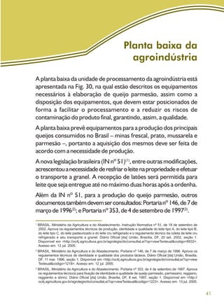 41
Planta baixa da
agroindústria
A planta baixa da unidade de processamento da agroindústria está
apresentada na Fig. 30, na qual estão descritos os equipamentos
necessários à elaboração de queijo parmesão, assim como a
disposição dos equipamentos, que devem estar posicionados de
forma a facilitar o processamento e a reduzir os riscos de
contaminação do produto final, garantindo, assim, a qualidade.
A planta baixa prevê equipamentos para a produção dos principais
queijos consumidos no Brasil – minas frescal, prato, mussarela e
parmesão –, portanto a aquisição dos mesmos deve ser feita de
acordo com a necessidade de produção.
A nova legislação brasileira (IN nº 51)(1)
, entre outras modificações,
acrescentouanecessidadederesfriaroleitenapropriedadeeefetuar
o transporte a granel. A recepção de latões será permitida para
leite que seja entregue até no máximo duas horas após a ordenha.
Além da IN nº 51, para a produção do queijo parmesão, outros
documentostambémdevemserconsultados:Portarianº146,de7de
marçode1996(2)
;ePortarianº353,de4desetembrode1997(3)
.
1
BRASIL. Ministério da Agricultura e do Abastecimento. Instrução Normativa nº 51, de 18 de setembro de
2002. Aprova os regulamentos técnicos de produção, identidade e qualidade do leite tipo A, do leite tipo B,
do leite tipo C, do leite pasteurizado e do leite cru refrigerado e o regulamento técnico da coleta de leite cru
refrigerado e seu transporte a granel. Diário Oficial [da] União, Brasília, DF, 20 set. 2002, seção 1.
Disponível em <http://oc4j.agricultura.gov.br/agrolegis/do/consultaLei?op=viewTexteual&codigo=8932>.
Acesso em: 13 jul. 2005.
2
BRASIL. Ministério da Agricultura e do Abastecimento. Portaria nº 146, de 7 de março de 1996. Aprova os
regulamentos técnicos de identidade e qualidade dos produtos lácteos. Diário Oficial [da] União, Brasília,
DF, 11 mar. 1996, seção 1. Disponível em <http://oc4j.agricultura.gov.br/agrolegis/do/consultaLei?op=view
Texteual&codigo=1218>. Acesso em: 12 jul. 2005.
3
BRASIL. Ministério da Agricultura e do Abastecimento. Portaria nº 353, de 4 de setembro de 1997. Aprova
os regulamentos técnicos para fixação de identidade e qualidade de queijo parmesão, parmesano, reggiano,
reggianito e sbrinz. Diário Oficial [da] União, Brasília, DF, 8 set. 1997, seção 1. Disponível em <http://
oc4j.agricultura.gov.br/agrolegis/do/consultaLei?op=viewTexteual&codigo=1223>. Acesso em: 13 jul. 2005.
 