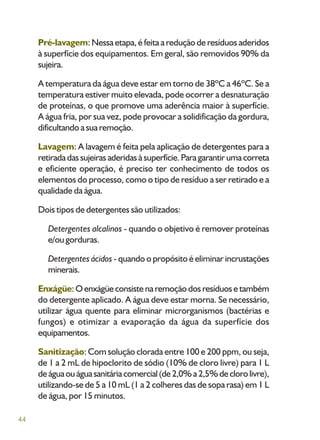 44
Pré-lavagem: Nessa etapa, é feita a redução de resíduos aderidos
à superfície dos equipamentos. Em geral, são removidos 90% da
sujeira.
A temperatura da água deve estar em torno de 38ºC a 46ºC. Se a
temperatura estiver muito elevada, pode ocorrer a desnaturação
de proteínas, o que promove uma aderência maior à superfície.
A água fria, por sua vez, pode provocar a solidificação da gordura,
dificultando a sua remoção.
Lavagem: A lavagem é feita pela aplicação de detergentes para a
retiradadassujeirasaderidasàsuperfície.Paragarantirumacorreta
e eficiente operação, é preciso ter conhecimento de todos os
elementos do processo, como o tipo de resíduo a ser retirado e a
qualidade da água.
Dois tipos de detergentes são utilizados:
Detergentes alcalinos - quando o objetivo é remover proteínas
e/ou gorduras.
Detergentes ácidos - quando o propósito é eliminar incrustações
minerais.
Enxágüe: O enxágüe consiste na remoção dos resíduos e também
do detergente aplicado. A água deve estar morna. Se necessário,
utilizar água quente para eliminar microrganismos (bactérias e
fungos) e otimizar a evaporação da água da superfície dos
equipamentos.
Sanitização: Com solução clorada entre 100 e 200 ppm, ou seja,
de 1 a 2 mL de hipoclorito de sódio (10% de cloro livre) para 1 L
deáguaouáguasanitáriacomercial(de2,0%a2,5%declorolivre),
utilizando-se de 5 a 10 mL (1 a 2 colheres das de sopa rasa) em 1 L
de água, por 15 minutos.
 