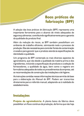 47
Boas práticas de
fabricação (BPF)
A adoção das boas práticas de fabricação (BPF) representa uma
importante ferramenta para o alcance de níveis adequados de
segurançaalimentar,contribuindosignificativamenteparaagarantia
da qualidade do produto final.
Além da redução de riscos, as BPF também possibilitam um
ambiente de trabalho eficiente, otimizando todo o processo de
produção.Elassãonecessáriasparacontrolarfontesdecontaminação
cruzada e para garantir que o produto atenda às especificações de
identidade e qualidade.
Um programa de BPF contempla os mais diversos aspectos da
agroindústria, que vão desde a qualidade da matéria-prima e dos
ingredientes, incluindo a especificação de produtos e a seleção de
fornecedores, a qualidade da água, bem como o registro em
formuláriosadequadosdetodososprocedimentosdaempresa,até
as recomendações de construção das instalações e de higiene.
Asinstruçõescontidasnessasinformaçõestécnicasservirãodebase
para a elaboração do Manual de BPF. Podem ser transcritas
diretamente para o referido manual, adaptando-as à realidade do
estabelecimento.
Instalações
Projeto da agroindústria: A planta baixa da fábrica deve
possibilitar um fluxo contínuo da produção, de forma que não haja
 