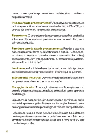 48
contatoentreoprodutoprocessadoeamatéria-primanoambiente
deprocessamento.
Piso da área de processamento: O piso deve ser resistente, de
fácil lavagem, antiderrapante e apresentar declive de 1% a 2%, em
direção aos drenos ou ralos telados ou tampados.
Pisoexterno:Opisoexternodeveapresentarsuperfíciequefacilite
a limpeza. Recomenda-se pavimentar em concreto liso, com
caimentoadequado.
Paredes e teto da sala de processamento: Paredes e teto não
podem apresentar falhas de revestimento e pintura. Recomenda-
se pintar o teto e as paredes (após a correção das falhas)
adequadamente,comtintaepóxibranca,ouassentarazulejosclaros,
até uma altura mínima de 2 m.
Luminárias:Aslumináriasdevemterformatoapropriadoàproteção
daslâmpadasnaáreadeprocessamento,evitandoquesequebrem.
Esgotamento industrial: Devem ser usados ralos sifonados com
tampas escamoteáveis, em todas as instalações.
Recepção do leite: A recepção deve ser ampla, e a plataforma,
quando existente, situada a uma altura compatível com a operação
de descarga.
Sua cobertura pode ser de estrutura metálica e alumínio, ou outro
material aprovado pelo Sistema de Inspeção Federal, com
prolongamentosuficienteparaabrigarosveículostransportadores.
Recomenda-se que a seção de beneficiamento não fique distante
dostanquesdearmazenamento,osquaisdevemsercompletamente
esvaziados, limpos e desinfetados antes que o novo leite cru seja
transferido para eles.
 