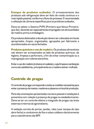 52
Estoque de produtos acabados: O armazenamento dos
produtos sob refrigeração deve ser feito de modo contínuo e o
maisrápidopossível,conformeofluxodoprocesso.Érecomendada
a utilização de câmaras específicas para os produtos acabados.
Deve-se adotar o Sistema PVPS (Primeiro-que-Vence-Primeiro-
que-Sai),devendoserespecialmenteempregadonosalmoxarifados
de matéria-prima e embalagens.
Osprodutosdestinadosàdevoluçãodevemsercolocadosemlocais
apropriados, limpos, organizados, agrupados por fabricante e
acondicionados em sacos fechados.
Produtos químicos e uso de madeira: Os produtos alimentícios
não devem ser armazenados ao lado de produtos químicos, de
higiene, limpeza e perfumaria, a fim de evitar contaminação ou a
impregnação com odores estranhos.
Evitarousodemadeira(inclusiveempaletes),cujaslimpezaesanitização
nuncasãosatisfatórias,principalmenteseamadeiraestivermolhada.
Controle de pragas
Ocontroledepragascorrespondeatodasasmedidasnecessáriaspara
evitarapresençadeinsetos,roedoresepássarosnolocaldeprodução.
Partedasorientaçõesapresentadasnositenspessoaleinstalaçõesé
preventiva com relação à presença de pragas no estabelecimento.
Deve-se ter um controle efetivo e integrado de pragas nas áreas
externas e internas da agroindústria.
A vedação correta de portas, janelas, ralos (usar tampas do tipo
abre-fecha) e condutores de fios e tubos colabora decisivamente
para o atendimento das BPF.
 