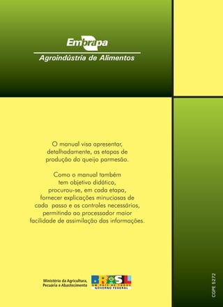 O manual visa apresentar,
detalhadamente, as etapas de
produção do queijo parmesão.
Como o manual também
tem objetivo didático,
procurou-se, em cada etapa,
fornecer explicações minuciosas de
cada passo e os controles necessários,
permitindo ao processador maior
facilidade de assimilação das informações.
Agroindústria de Alimentos
CGPE5272
 