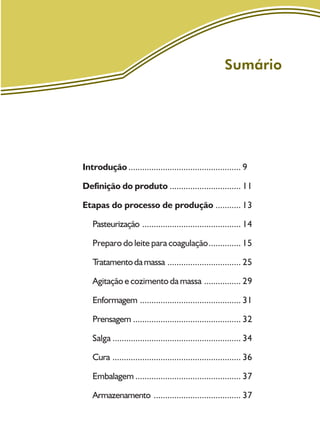 Sumário
Introdução ................................................. 9
Definição do produto ............................... 11
Etapas do processo de produção ........... 13
Pasteurização ........................................... 14
Preparo do leite para coagulação.............. 15
Tratamentodamassa ................................ 25
Agitação e cozimento da massa ................ 29
Enformagem ............................................ 31
Prensagem ............................................... 32
Salga ........................................................ 34
Cura ........................................................ 36
Embalagem .............................................. 37
Armazenamento ...................................... 37
 