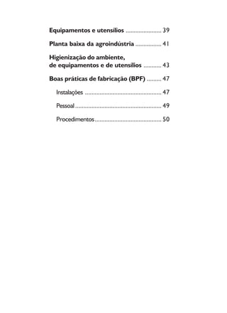 8
Equipamentos e utensílios ...................... 39
Planta baixa da agroindústria ................ 41
Higienização do ambiente,
de equipamentos e de utensílios ........... 43
Boas práticas de fabricação (BPF) ......... 47
Instalações ............................................... 47
Pessoal..................................................... 49
Procedimentos......................................... 50
 