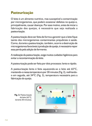 14
Pasteurização
O leite é um alimento nutritivo, mas susceptível a contaminação
por microrganismos, que podem ocasionar defeitos no queijo e,
principalmente, causar doenças. Por esse motivo, antes de iniciar a
fabricação dos queijos, é necessário que seja realizada a
pasteurização.
A pasteurização deve ser feita de forma a garantir que o leite fique
isento dos microrganismos contaminantes prejudiciais à saúde.
Como, durante a pasteurização, também, ocorre a destruição de
microrganismosfavoráveisàproduçãodequeijo,énecessáriorepor
essa perda pela adição de fermento.
Arealizaçãodapasteurização,exigemuitoscuidadoshigiênicospara
evitar a recontaminação do leite.
A pasteurização pode ser feita por dois processos: lento e rápido.
A pasteurização lenta é feita aquecendo-se o leite até 65ºC,
mantendo-onessatemperaturapor30minutos(Fig.2),resfriando-
o em seguida, até 34ºC (Fig. 3), temperatura necessária para a
fabricação do queijo.
Fig. 2. Pasteurização
do leite (65°C,
durante 30 minutos).
 