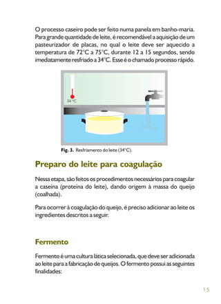 15
O processo caseiro pode ser feito numa panela em banho-maria.
Para grande quantidade de leite, é recomendável a aquisição de um
pasteurizador de placas, no qual o leite deve ser aquecido a
temperatura de 72°C a 75°C, durante 12 a 15 segundos, sendo
imediatamenteresfriadoa34°C.Esseéochamadoprocessorápido.
Preparo do leite para coagulação
Nessaetapa,sãofeitososprocedimentosnecessáriosparacoagular
a caseína (proteína do leite), dando origem à massa do queijo
(coalhada).
Para ocorrer à coagulação do queijo, é preciso adicionar ao leite os
ingredientes descritos a seguir.
Fermento
Fermentoéumaculturaláticaselecionada,quedeveseradicionada
aoleiteparaafabricaçãodequeijos.Ofermentopossuiasseguintes
finalidades:
Fig. 3. Resfriamento do leite (34°C).
 
