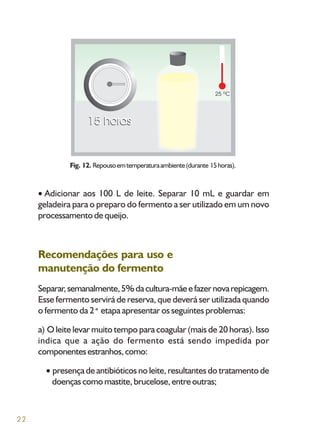 22
Adicionar aos 100 L de leite. Separar 10 mL e guardar em
geladeira para o preparo do fermento a ser utilizado em um novo
processamento de queijo.
Recomendações para uso e
manutenção do fermento
Separar,semanalmente,5%dacultura-mãeefazernovarepicagem.
Esse fermento servirá de reserva, que deverá ser utilizada quando
o fermento da 2ªetapa apresentar os seguintes problemas:
a) O leite levar muito tempo para coagular (mais de 20 horas). Isso
indica que a ação do fermento está sendo impedida por
componentesestranhos,como:
presença de antibióticos no leite, resultantes do tratamento de
doençascomomastite,brucelose,entreoutras;
Fig. 12. Repousoemtemperaturaambiente(durante 15horas).
 