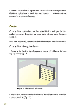 28
Uma vez determinado o ponto de corte, iniciam-se as operações
de corte, agitação e aquecimento da massa, com o objetivo de
promover a retirada do soro.
Corte
O corte é feito com a lira, que é um utensílio formado por lâminas
ou fios cortantes dispostos paralelamente e igualmente distantes
entre si.
Paraefetuarocorte,sãoutilizadasumaliraverticaleumahorizontal.
O corte é feito da seguinte forma:
Passar a lira horizontal, deixando a massa dividida em lâminas
superpostas (Fig. 18).
Fig. 18. Corte da massa em lâminas.
Passaraliraverticalnomesmosentidodalirahorizontal,cortando
a massa em tiras (Fig. 19).
 