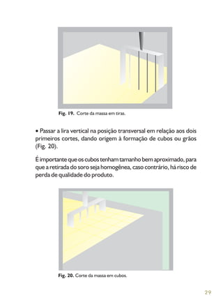29
Passar a lira vertical na posição transversal em relação aos dois
primeiros cortes, dando origem à formação de cubos ou grãos
(Fig. 20).
Éimportantequeoscubostenhamtamanhobemaproximado,para
que a retirada do soro seja homogênea, caso contrário, há risco de
perda de qualidade do produto.
Fig. 20. Corte da massa em cubos.
Fig. 19. Corte da massa em tiras.
 