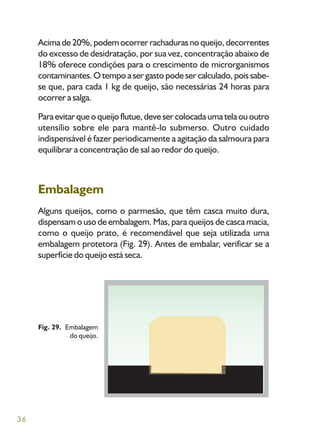 36
Acima de 20%, podem ocorrer rachaduras no queijo, decorrentes
do excesso de desidratação, por sua vez, concentração abaixo de
18% oferece condições para o crescimento de microrganismos
contaminantes. O tempo a ser gasto pode ser calculado, pois sabe-
se que, para cada 1 kg de queijo, são necessárias 24 horas para
ocorrer a salga.
Paraevitarqueoqueijoflutue,devesercolocadaumatelaououtro
utensílio sobre ele para mantê-lo submerso. Outro cuidado
indispensável é fazer periodicamente a agitação da salmoura para
equilibrar a concentração de sal ao redor do queijo.
Embalagem
Alguns queijos, como o parmesão, que têm casca muito dura,
dispensam o uso de embalagem. Mas, para queijos de casca macia,
como o queijo prato, é recomendável que seja utilizada uma
embalagem protetora (Fig. 29). Antes de embalar, verificar se a
superfície do queijo está seca.
Fig. 29. Embalagem
do queijo.
 